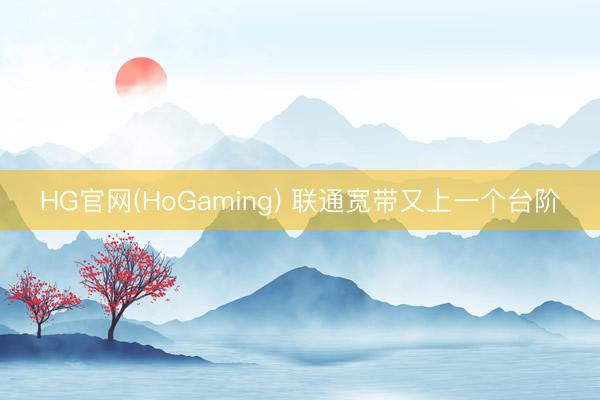 HG官网(HoGaming) 联通宽带又上一个台阶
