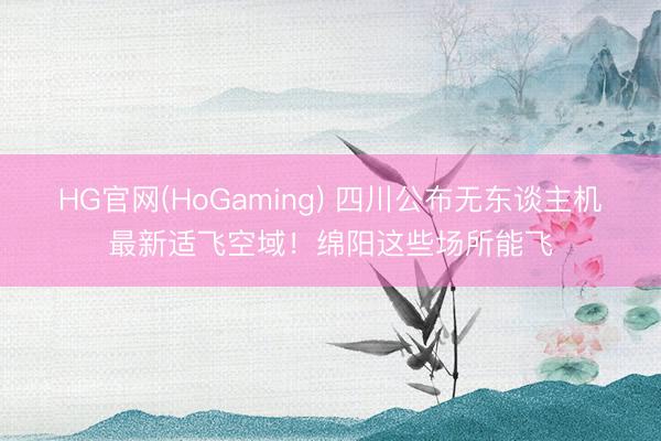HG官网(HoGaming) 四川公布无东谈主机最新适飞空域！绵阳这些场所能飞