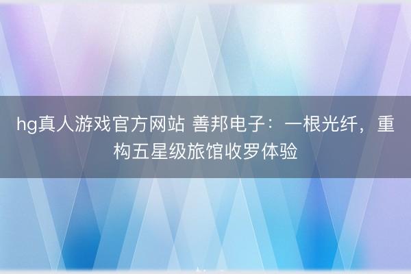 hg真人游戏官方网站 善邦电子：一根光纤，重构五星级旅馆收罗体验