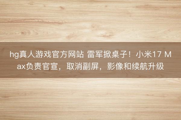 hg真人游戏官方网站 雷军掀桌子！小米17 Max负责官宣，取消副屏，影像和续航升级