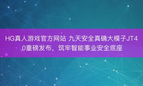 HG真人游戏官方网站 九天安全真确大模子JT4.0重磅发布，筑牢智能事业安全底座
