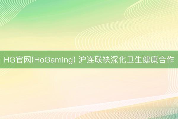 HG官网(HoGaming) 沪连联袂深化卫生健康合作