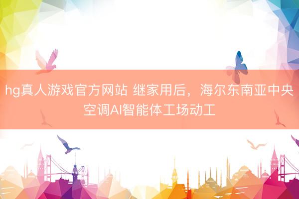 hg真人游戏官方网站 继家用后，海尔东南亚中央空调AI智能体工场动工