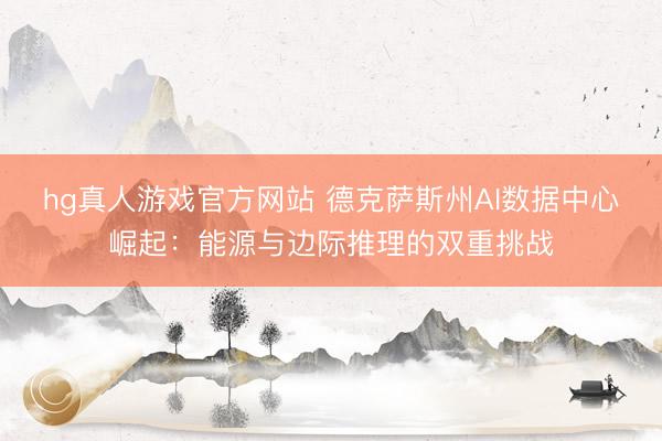 hg真人游戏官方网站 德克萨斯州AI数据中心崛起:能源与边际推理的双重挑战