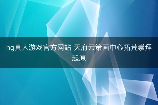 hg真人游戏官方网站 天府云策画中心拓荒崇拜起原