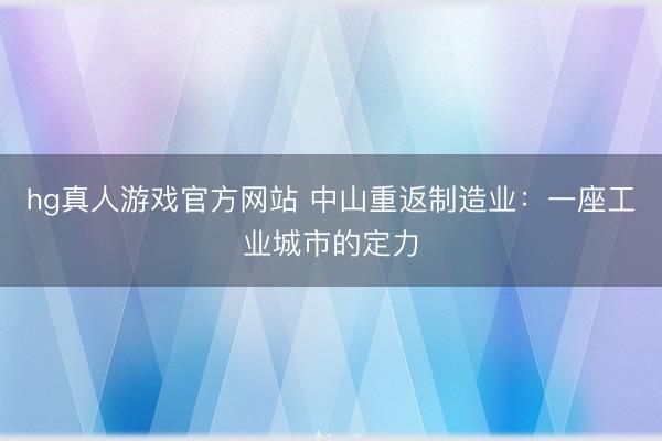 hg真人游戏官方网站 中山重返制造业:一座工业城市的定力