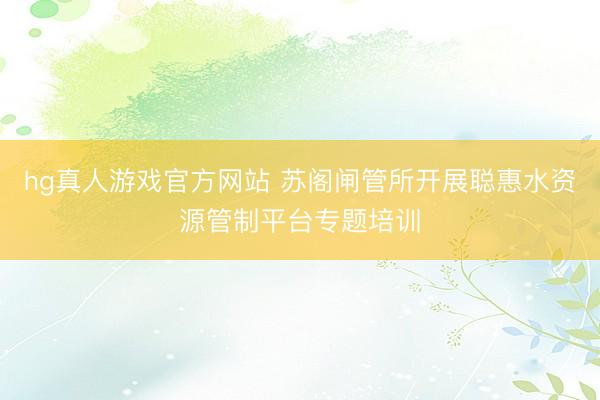 hg真人游戏官方网站 苏阁闸管所开展聪惠水资源管制平台专题培训