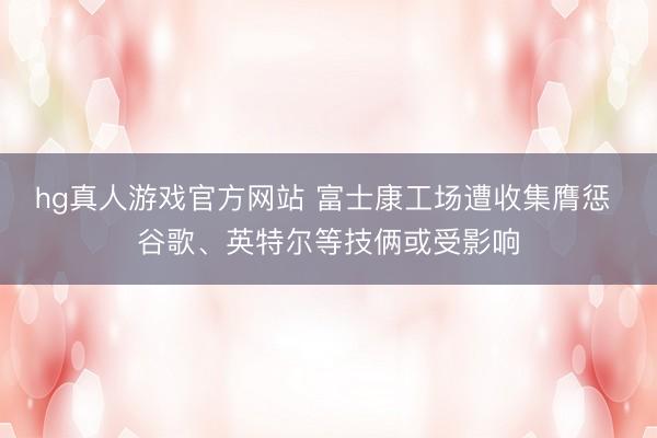 hg真人游戏官方网站 富士康工场遭收集膺惩 谷歌、英特尔等技俩或受影响