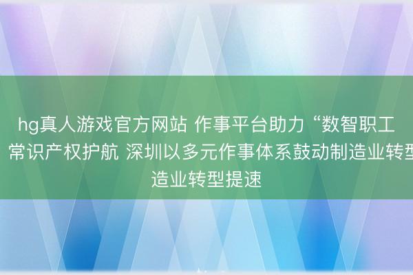 hg真人游戏官方网站 作事平台助力 “数智职工”赋能 常识产权护航 深圳以多元作事体系鼓动制造业转型提速