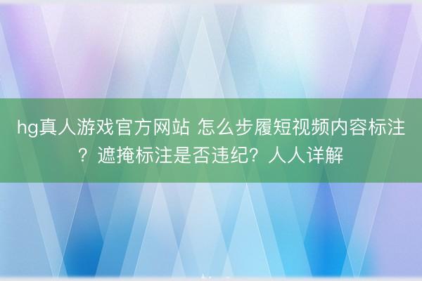hg真人游戏官方网站 怎么步履短视频内容标注?遮掩标注是否违纪?人人详解