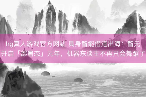 hg真人游戏官方网站 具身智能借港出海：智元开启「部署态」元年，机器东谈主不再只会舞蹈了