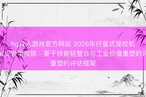 hg真人游戏官方网站 2026年行星式笼绞机选型决策支合手敷陈：基于技能链整合与工业价值重塑的评估框架