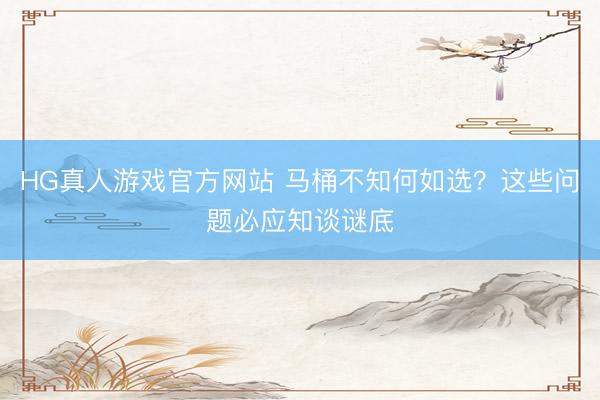 HG真人游戏官方网站 马桶不知何如选?这些问题必应知谈谜底