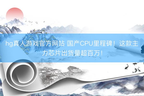 hg真人游戏官方网站 国产CPU里程碑！这款主力芯片出货量超百万！