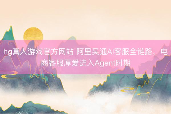 hg真人游戏官方网站 阿里买通AI客服全链路，电商客服厚爱进入Agent时期