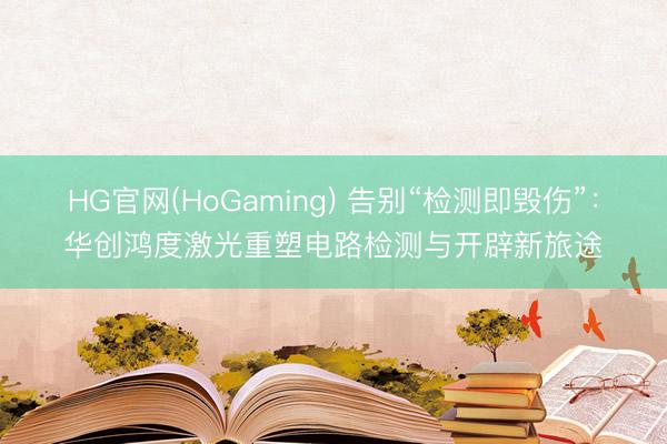 HG官网(HoGaming) 告别“检测即毁伤”：华创鸿度激光重塑电路检测与开辟新旅途