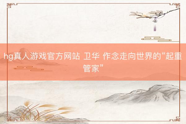 hg真人游戏官方网站 卫华 作念走向世界的“起重管家”