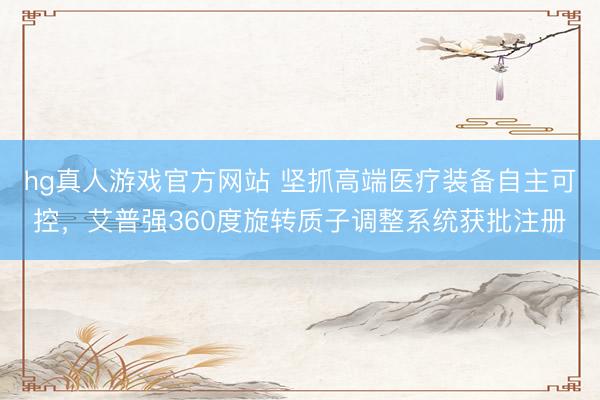 hg真人游戏官方网站 坚抓高端医疗装备自主可控，艾普强360度旋转质子调整系统获批注册
