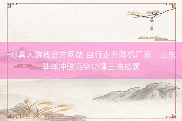 HG真人游戏官方网站 自行走升降机厂家：山东基洋冲破高空功课三浩劫题