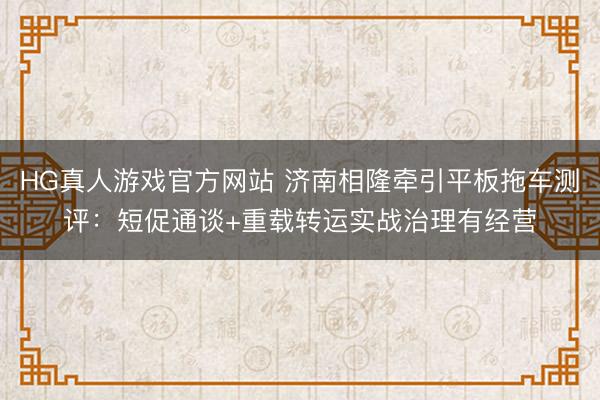 HG真人游戏官方网站 济南相隆牵引平板拖车测评：短促通谈+重载转运实战治理有经营