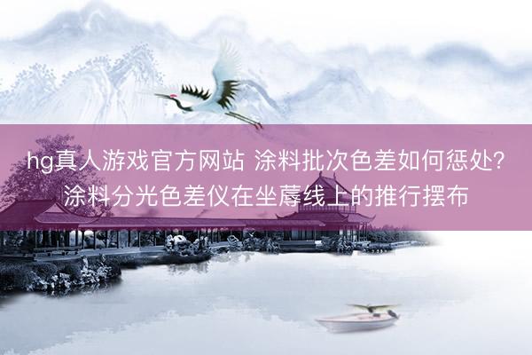 hg真人游戏官方网站 涂料批次色差如何惩处？涂料分光色差仪在坐蓐线上的推行摆布
