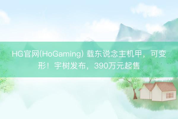 HG官网(HoGaming) 载东说念主机甲，可变形！宇树发布，390万元起售