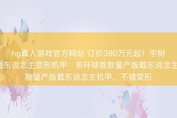 hg真人游戏官方网站 订价390万元起！宇树科技发布GD01载东说念主变形机甲：系环球首款量产版载东说念主机甲，不错变形