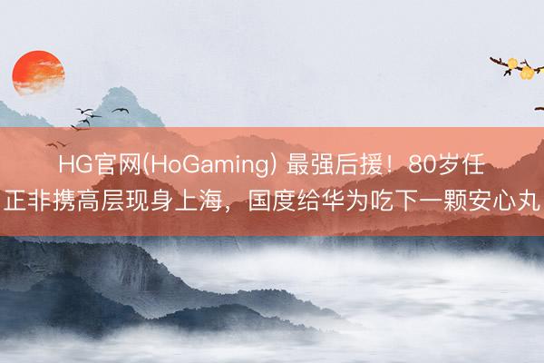 HG官网(HoGaming) 最强后援！80岁任正非携高层现身上海，国度给华为吃下一颗安心丸