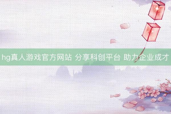 hg真人游戏官方网站 分享科创平台 助力企业成才