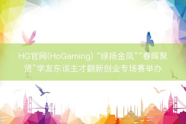 HG官网(HoGaming) “绿扬金凤”“春晖聚贤”学友东谈主才翻新创业专场赛举办