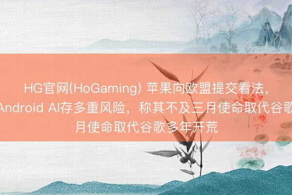 HG官网(HoGaming) 苹果向欧盟提交看法，告诫绽开Android AI存多重风险，称其不及三月使命取代谷歌多年开荒