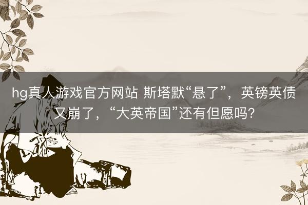 hg真人游戏官方网站 斯塔默“悬了”，英镑英债又崩了，“大英帝国”还有但愿吗？