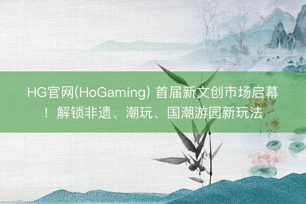 HG官网(HoGaming) 首届新文创市场启幕！解锁非遗、潮玩、国潮游园新玩法