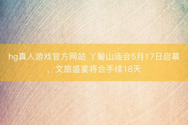 hg真人游戏官方网站 丫髻山庙会5月17日启幕,文旅盛宴将合手续18天
