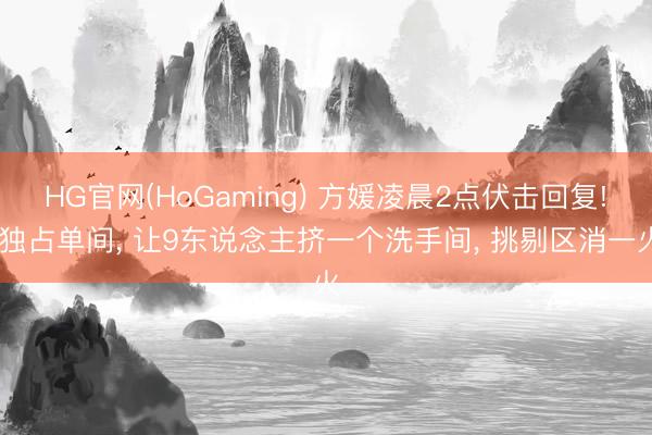 HG官网(HoGaming) 方媛凌晨2点伏击回复! 独占单间， 让9东说念主挤一个洗手间， 挑剔区消一火