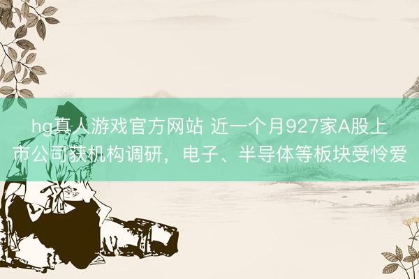 hg真人游戏官方网站 近一个月927家A股上市公司获机构调研，电子、半导体等板块受怜爱