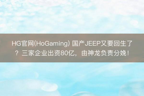 HG官网(HoGaming) 国产JEEP又要回生了？三家企业出资80亿，由神龙负责分娩！