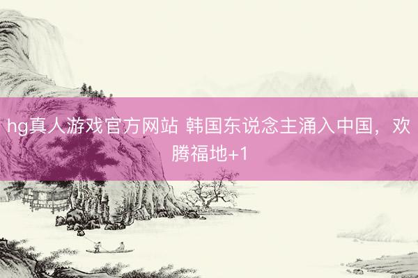 hg真人游戏官方网站 韩国东说念主涌入中国，欢腾福地+1