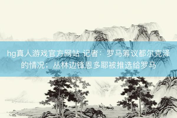 hg真人游戏官方网站 记者：罗马筹议都尔克泽的情况；丛林边锋恩多耶被推选给罗马
