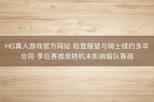 HG真人游戏官方网站 哈登展望与骑士续约多年合同 季后赛推崇转机未影响留队筹画