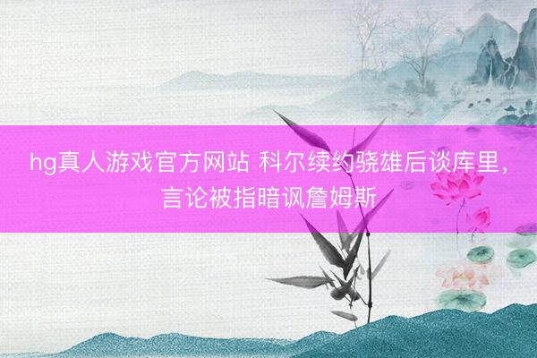 hg真人游戏官方网站 科尔续约骁雄后谈库里，言论被指暗讽詹姆斯