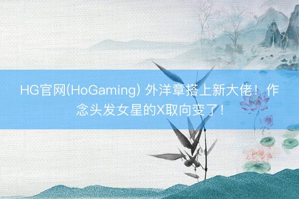 HG官网(HoGaming) 外洋章搭上新大佬！作念头发女星的X取向变了！