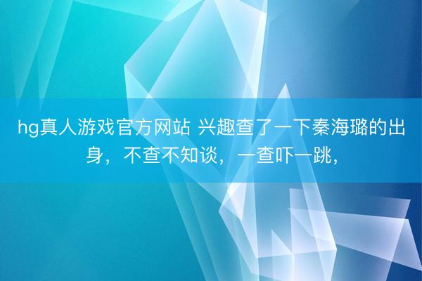 hg真人游戏官方网站 兴趣查了一下秦海璐的出身，不查不知谈，一查吓一跳，