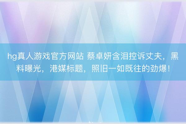 hg真人游戏官方网站 蔡卓妍含泪控诉丈夫，黑料曝光，港媒标题，照旧一如既往的劲爆！