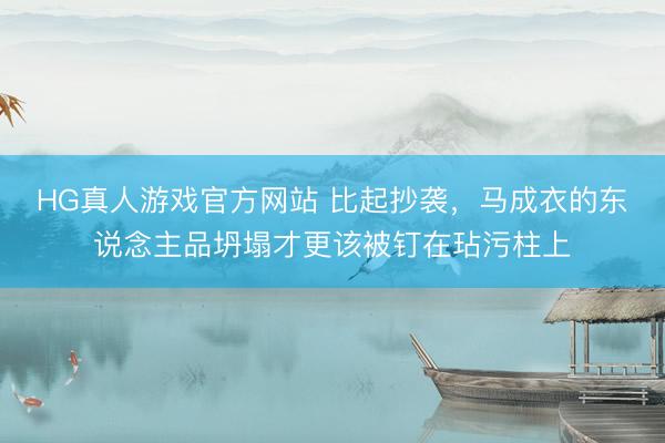 HG真人游戏官方网站 比起抄袭,马成衣的东说念主品坍塌才更该被钉在玷污柱上