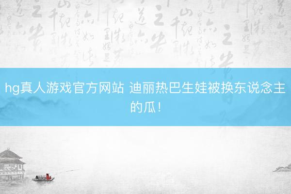 hg真人游戏官方网站 迪丽热巴生娃被换东说念主的瓜！