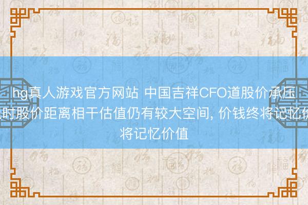 hg真人游戏官方网站 中国吉祥CFO道股价承压: 现时股价距离相干估值仍有较大空间， 价钱终将记忆价值