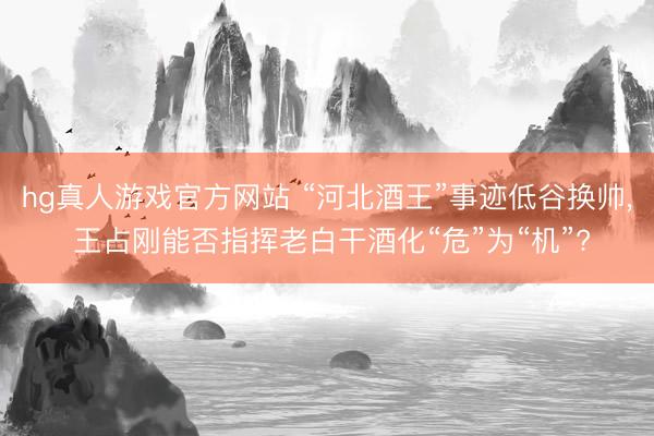 hg真人游戏官方网站 “河北酒王”事迹低谷换帅， 王占刚能否指挥老白干酒化“危”为“机”?