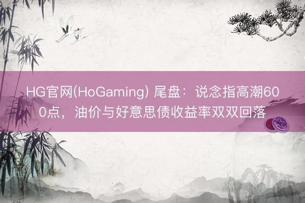 HG官网(HoGaming) 尾盘：说念指高潮600点，油价与好意思债收益率双双回落