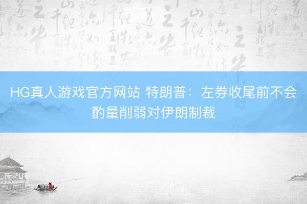 HG真人游戏官方网站 特朗普：左券收尾前不会酌量削弱对伊朗制裁